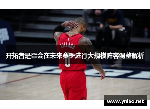开拓者是否会在未来赛季进行大规模阵容调整解析