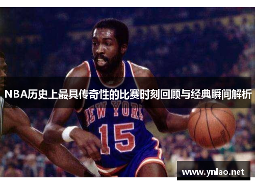 NBA历史上最具传奇性的比赛时刻回顾与经典瞬间解析
